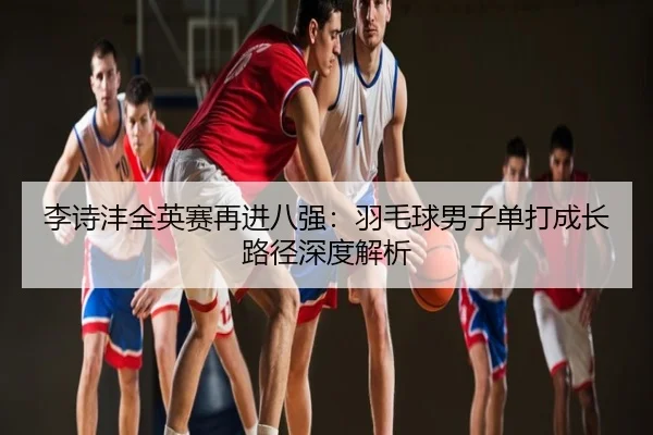 李诗沣全英赛再进八强：羽毛球男子单打成长路径深度解析